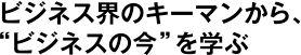 ビジネス界のキーマンから、"ビジネスの今"を学ぶ
