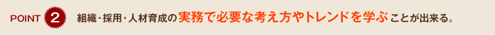 ポイント2　組織・採用・人材育成の実務で必要な考え方やトレンドを学ぶことが出来る