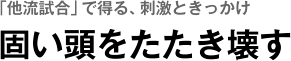 「他流試合」で得る、刺激ときっかけ　固い頭をたたき壊す