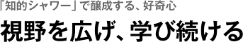 「知的シャワー」で醸成する、好奇心　視野を広げ、学び続ける