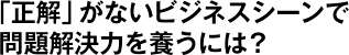 「正解」がないビジネスシーンで問題解決力を養うには？
