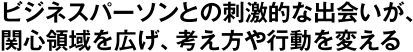 ビジネスパーソンとの刺激的な出会いが、関心領域を広げ、考え方や行動を変える