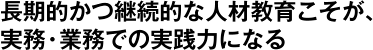 長期的かつ継続的な人材開発こそが、実務・業務での実践力になる