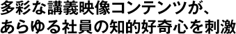 多彩な講義映像コンテンツが、あらゆる社員の知的好奇心を刺激