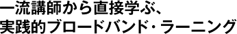 一流講師から直接学ぶ、実践的ブロードバンド・ラーニング