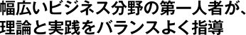 幅広いビジネス分野の第一人者が、理論と実践をバランスよく指導